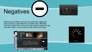 Negatives
However this software can also be quite slow, lagging at
times making it quite difficult to complete work efficiently.
This then means that a lot of time was wasted waiting for the
work the render or even catch up with what I was doing.
 