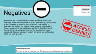 Negatives
A negative not for me but the company would be as you can
download it free it runs the risk of piracy as the fonts can be easily
stolen. However a negative for me is the it took a while to
download the font as my college has a block on downloading
things meaning that we had to wait awhile for this block to be
lifted and then downloaded it during the short period it was
unblocked, this was obviously slightly annoying but nothing that
effect our work gravely.
 