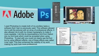 I used Photoshop to create both of my ancillary tasks a
software that I had no previously used. This software allowed
me to edit the pictures with an array of professional effects. It
also allowed me to edit my chosen typography to make it
more readable. I did this by downloading a font from Dafont
into my font book which could be accessed when using
Photoshop. To start with you could not clearly see the font
but by using different effects, one of these effects was called
Liner Light. This then enhanced the visibility of my work
making my work look more professional.
 