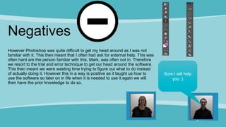 Negatives
However Photoshop was quite difficult to get my head around as I was not
familiar with it. This then meant that I often had ask for external help. This was
often hard are the person familiar with this, Mark, was often not in. Therefore
we resort to the trial and error technique to get our head around the software.
This then meant we were wasting time trying to figure out what to do instead
of actually doing it. However this in a way is positive as it taught us how to
use the software so later on in life when it is needed to use it again we will
then have the prior knowledge to do so.
Sure I will help
you :)
 