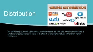 Distribution
We distributing our work using web 2.0 software such as YouTube. This is because this is
what are target audience use due to the fact they are digital natives rather than digital
immigrant.
 