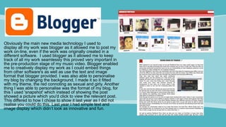 Obviously the main new media technology I used to
display all my work was blogger as it allowed me to post my
work on-line, even if the work was originally created in a
different software. I used blogger as it allowed me to keep
track of all my work seamlessly this proved very important in
the pre-production stage of my music video. Blogger enabled
me to creatively display my work as I could embed things
from other software's as well as use the text and image
format that blogger provided. I was also able to personalise
my blog by changing the background, I made it so it fitted
with my theme, the red connoting as sexual and girly. Another
thing I was able to personalise was the format of my blog, for
this I used 'snapshot' which instead of showing the post
showed a picture which you'd click to view the relevant post.
This differed to how I chose to show it last year as I did not
realise you could do this. Last year I had simple text and
image display which didn’t look as innovative and fun.
 