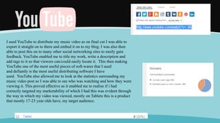 I used YouTube to distribute my music video as on final cut I was able to
export it straight on to there and embed it on to my blog. I was also then
able to post this on to many other social networking sites to easily gain
feedback. YouTube enabled me to title my work, write a description and
add tags to it so that viewers can/could easily locate it. This then making
YouTube one of the most useful pieces of soft-wares that I used
and defiantly is the most useful distributing software I have
used. YouTube also allowed me to look at the statistics surrounding my
music video post so I was able to see who was watching and how they were
viewing it. This proved effective as it enabled me to realise if i had
correctly targeted my marketability of which I had this was evident through
the way in which my video was viewed, mostly on Tablets this is a product
that mostly 17-23 year olds have, my target audience.
 