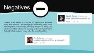 Negatives
However as the internet is a ‘free for all’ anyone could document
on my work therefore I had a few people commenting on my video
with things that were irrelevant, what they thought was funny. This
was in actual fact tedious and annoying as I wanted constructive
feedback to help make my music video the best of its ability.
 