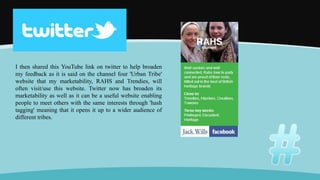 I then shared this YouTube link on twitter to help broaden
my feedback as it is said on the channel four 'Urban Tribe'
website that my marketability, RAHS and Trendies, will
often visit/use this website. Twitter now has broaden its
marketability as well as it can be a useful website enabling
people to meet others with the same interests through 'hash
tagging' meaning that it opens it up to a wider audience of
different tribes.
 