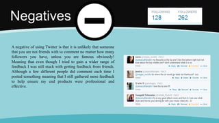 Negatives
A negative of using Twitter is that it is unlikely that someone
that you are not friends with to comment no matter how many
followers you have, unless you are famous obviously!
Meaning that even though I tried to gain a wider range of
feedback I was still stuck with getting feedback from friends.
Although a few different people did comment each time I
posted something meaning that I still gathered more feedback
to help ensure my end products were professional and
effective.
 