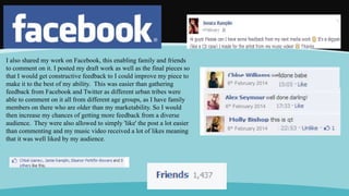 I also shared my work on Facebook, this enabling family and friends
to comment on it. I posted my draft work as well as the final pieces so
that I would get constructive feedback to I could improve my piece to
make it to the best of my ability. This was easier than gathering
feedback from Facebook and Twitter as different urban tribes were
able to comment on it all from different age groups, as I have family
members on there who are older than my marketability. So I would
then increase my chances of getting more feedback from a diverse
audience. They were also allowed to simply 'like' the post a lot easier
than commenting and my music video received a lot of likes meaning
that it was well liked by my audience.
6th February 2014
6th February 2014
6th February 2014
 