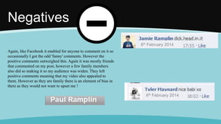 Negatives
Again, like Facebook it enabled for anyone to comment on it so
occasionally I got the odd 'funny' comments. However the
positive comments outweighed this. Again it was mostly friends
that commented on my post, however a few family members
also did so making it so my audience was widen. They left
positive comments meaning that my video also appealed to
them. However as they are family there is an element of bias in
there as they would not want to upset me !
6th February 2014
6th February 2014
 