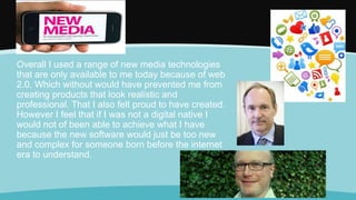 Overall I used a range of new media technologies
that are only available to me today because of web
2.0. Which without would have prevented me from
creating products that look realistic and
professional. That I also felt proud to have created.
However I feel that if I was not a digital native I
would not of been able to achieve what I have
because the new software would just be too new
and complex for someone born before the internet
era to understand.
Ne
 