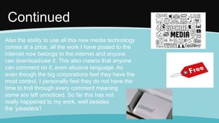 Also the ability to use all this new media technology
comes at a price, all the work I have posted to the
internet now belongs to the internet and anyone
can download/use it. This also means that anyone
can comment on it, even abusive language. As
even though the big corporations feel they have the
most control, I personally feel they do not have the
time to troll through every comment meaning
some are left unnoticed. So far this has not
really happened to my work, well besides
the ‘jokesters’!
Continued
 