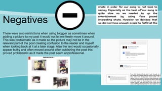 Negatives
There were also restrictions when using blogger as sometimes when
adding a picture to my post it would not let me freely move it around.
This was problematic as it made so the picture may not be in the
relevant part of the post creating confusion to the reader and myself
when looking back at it at a later stage. Also the text would occasionally
appear bulky and often moved around after publishing the post this
proved problematic as it made the post seem unprofessional.
 