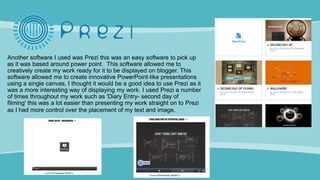 Another software I used was Prezi this was an easy software to pick up
as it was based around power point. This software allowed me to
creatively create my work ready for it to be displayed on blogger. This
software allowed me to create innovative PowerPoint-like presentations
using a single canvas, I thought it would be a good idea to use Prezi as it
was a more interesting way of displaying my work. I used Prezi a number
of times throughout my work such as 'Diary Entry- second day of
filming' this was a lot easier than presenting my work straight on to Prezi
as I had more control over the placement of my text and image.
 