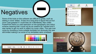 Negatives
Some of the tools on this software are difficult to grasp, such as
adding in more 'slides'. It took me a long time to figure that out but
once I had grasped it I could then do it effortlessly. Also unlike
PowerPoint there is a real restriction on the typography and colour
scheme meaning that I could not be as creative as I wanted and it
was harder to get my work to reflect my music video. This was over
come by choosing a more suitable template but obviously this was
still limited making it so some of my templates were unrelated.
 