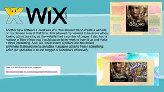Another new software I used was Wix, this allowed me to create a website
on my chosen area at that time. This allowed my viewers to be active when
looking at my planning as the website had a number of pages. I also had a
number of little things that i could put on to my work to liven it up and make
it more interesting. Also, as I could insert a picture and text boxes
anywhere it allowed me to annotate magazine adverts freely, something
which isn't possible to do on blogger or slideshare effectively.
 