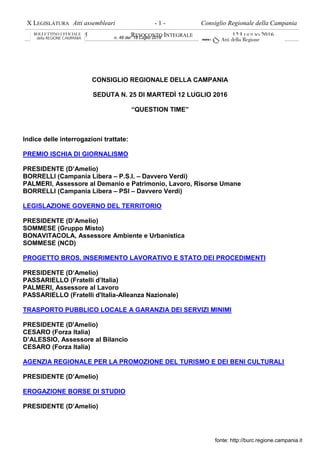 X LEGISLATURA Atti assembleari Consiglio Regionale della Campania
SEDUTA N. 25 RESOCONTO INTEGRALE 12 LUGLIO 2016
- 1 -
CONSIGLIO REGIONALE DELLA CAMPANIA
SEDUTA N. 25 DI MARTEDÌ 12 LUGLIO 2016
“QUESTION TIME”
Indice delle interrogazioni trattate:
PREMIO ISCHIA DI GIORNALISMO
PRESIDENTE (D’Amelio)
BORRELLI (Campania Libera – P.S.I. – Davvero Verdi)
PALMERI, Assessore al Demanio e Patrimonio, Lavoro, Risorse Umane
BORRELLI (Campania Libera – PSI – Davvero Verdi)
LEGISLAZIONE GOVERNO DEL TERRITORIO
PRESIDENTE (D’Amelio)
SOMMESE (Gruppo Misto)
BONAVITACOLA, Assessore Ambiente e Urbanistica
SOMMESE (NCD)
PROGETTO BROS. INSERIMENTO LAVORATIVO E STATO DEI PROCEDIMENTI
PRESIDENTE (D’Amelio)
PASSARIELLO (Fratelli d’Italia)
PALMERI, Assessore al Lavoro
PASSARIELLO (Fratelli d'Italia-Alleanza Nazionale)
TRASPORTO PUBBLICO LOCALE A GARANZIA DEI SERVIZI MINIMI
PRESIDENTE (D'Amelio)
CESARO (Forza Italia)
D’ALESSIO, Assessore al Bilancio
CESARO (Forza Italia)
AGENZIA REGIONALE PER LA PROMOZIONE DEL TURISMO E DEI BENI CULTURALI
PRESIDENTE (D’Amelio)
EROGAZIONE BORSE DI STUDIO
PRESIDENTE (D’Amelio)
fonte: http://burc.regione.campania.it
n. 48 del 18 Luglio 2016
 