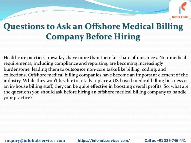 inquiry@infohubservices.com https://infohubservices.com/ Call us +91 829-746-441
Questions to Ask an Offshore Medical Billing
Company Before Hiring
Healthcare practices nowadays have more than their fair share of nuisances. Non-medical
requirements, including compliance and reporting, are becoming increasingly
burdensome, leading them to outsource non-core tasks like billing, coding, and
collections. Offshore medical billing companies have become an important element of the
industry. While they won’t be able to totally replace a US-based medical billing business or
an in-house billing staff, they can be quite effective in boosting overall profits. So, what are
the questions you should ask before hiring an offshore medical billing company to handle
your practice?
 