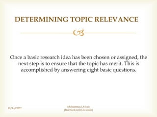 
Once a basic research idea has been chosen or assigned, the
next step is to ensure that the topic has merit. This is
accomplished by answering eight basic questions.
DETERMINING TOPIC RELEVANCE
10/14/2022
Muhammad Awais
(facebook.com/awwaiis)
 