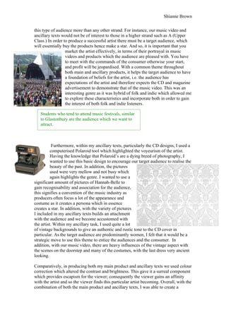 Shianne Brown


this type of audience more than any other strand. For instance, our music video and
ancillary texts would not be of interest to those in a higher strand such as A (Upper
Class.) In order to produce a successful artist there must be a target audience, which
will essentially buy the products hence make a star. And so, it is important that you
                  market the artist effectively, in terms of their portrayal in music
                  videos and products which the audience are pleased with. You have
                  to meet with the commands of the consumer otherwise your start,
                  and profit will be jeopardised. With a common theme throughout
                  both main and ancillary products, it helps the target audience to have
                  a foundation of beliefs for the artist, i.e. the audience has
                  expectations of the artist and therefore expects the CD and magazine
                  advertisement to demonstrate that of the music video. This was an
                  interesting genre as it was hybrid of folk and indie which allowed me
                  to explore these characteristics and incorporate both in order to gain
                  the interest of both folk and indie listeners.

   Students who tend to attend music festivals, similar
   to Glastonbury are the audience which we want to
   attract.



           Furthermore, within my ancillary texts, particularly the CD designs, I used a
          computerised Polaroid tool which highlighted the voyeurism of the artist.
          Having the knowledge that Polaroid’s are a dying breed of photography, I
          wanted to use this basic design to encourage our target audience to realise the
          beauty of the past. In addition, the pictures
          used were very mellow and not busy which
          again highlights the genre. I wanted to use a
significant amount of pictures of Hannah-Belle to
gain recognisability and association for the audience,
this signifies a convention of the music industry as
producers often focus a lot of the appearance and
costume as it creates a persona which in essence
creates a star. In addition, with the variety of pictures
I included in my ancillary texts builds an attachment
with the audience and we become accustomed with
the artist. Within my ancillary task, I used quite a lot
of vintage backgrounds to give an authentic and rustic tone to the CD cover in
particular. As the target audience are predominantly women, I felt that it would be a
strategic move to use this theme to entice the audiences and the consumer. In
addition, with our music video, there are heavy influences of the vintage aspect with
the scenes on the doorstep and many of the costumes, with the last dress very ancient
looking.

Comparatively, in producing both my main product and ancillary texts we used colour
correction which altered the contrast and brightness. This gave it a surreal component
which provides escapism for the viewer; consequently the viewer gains an affinity
with the artist and so the viewer finds this particular artist becoming. Overall, with the
combination of both the main product and ancillary texts, I was able to create a
 