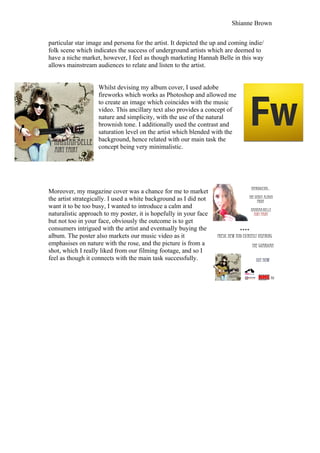 Shianne Brown


particular star image and persona for the artist. It depicted the up and coming indie/
folk scene which indicates the success of underground artists which are deemed to
have a niche market, however, I feel as though marketing Hannah Belle in this way
allows mainstream audiences to relate and listen to the artist.


                    Whilst devising my album cover, I used adobe
                    fireworks which works as Photoshop and allowed me
                    to create an image which coincides with the music
                    video. This ancillary text also provides a concept of
                    nature and simplicity, with the use of the natural
                    brownish tone. I additionally used the contrast and
                    saturation level on the artist which blended with the
                    background, hence related with our main task the
                    concept being very minimalistic.




Moreover, my magazine cover was a chance for me to market
the artist strategically. I used a white background as I did not
want it to be too busy, I wanted to introduce a calm and
naturalistic approach to my poster, it is hopefully in your face
but not too in your face, obviously the outcome is to get
consumers intrigued with the artist and eventually buying the
album. The poster also markets our music video as it
emphasises on nature with the rose, and the picture is from a
shot, which I really liked from our filming footage, and so I
feel as though it connects with the main task successfully.
 