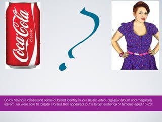 ?
So by having a consistent sense of brand identity in our music video, digi-pak album and magazine
advert, we were able to create a brand that appealed to it’s target audience of females aged 15-20!
 