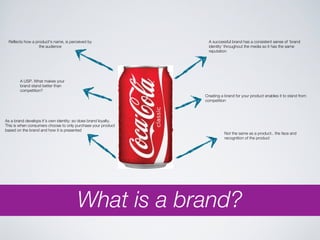 Reflects how a product's name, is perceived by                   A successful brand has a consistent sense of ‘brand
                  the audience                                    identity’ throughout the media so it has the same
                                                                  reputation




        A USP. What makes your
        brand stand better than
        competition?
                                                                Creating a brand for your product enables it to stand from
                                                                competition




As a brand develops it’s own identity; so does brand loyalty.
This is when consumers choose to only purchase your product
based on the brand and how it is presented
                                                                           Not the same as a product.. the face and
                                                                           recognition of the product




                                        What is a brand?
 