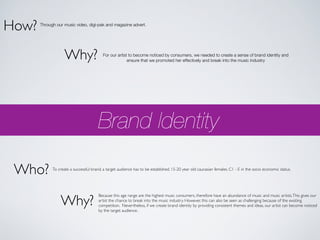 How?   Through our music video, digi-pak and magazine advert.




                    Why?                  For our artist to become noticed by consumers, we needed to create a sense of brand identity and
                                                        ensure that we promoted her effectively and break into the music industry




                                        Brand Identity

 Who?        To create a successful brand, a target audience has to be established. 15-20 year old caucasian females. C1 - E in the socio economic status.




                 Why?
                                        Because this age range are the highest music consumers, therefore have an abundance of music and music artists. This gives our
                                        artist the chance to break into the music industry. However, this can also be seen as challenging because of the existing
                                        competition. Nevertheless, if we create brand identity by providing consistent themes and ideas, our artist can become noticed
                                        by the target audience.
 