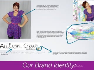 To represent her fun, youthful personality, bright
                                                                              colours like purple and pink were the perfect
                                                                              colours to choose. Even the artist’s fiery red hair
                                                                              show that she has a rebellious side to her.




                                                                              When coming up with our initial ideas for the digi-pak
                                                                              album and magazine advert, we wanted to make sure that
                                                                              vibrant colours were used to show that she was a positive,
                                                                              fun individual. These colours would appeal to our target
                                                                              audience as they are feminine and ‘cute’ (stated in our
                                                                              audience feedback)




                                                                                                                  Placing this bird on the artist products and promotional texts becomes a
Using a hand-rendered font like this looks as if the artist herself, making it more personal and                  logo in itself. Consumers begin to identify and distinguish this image with
‘autograph’ like.                                                                                                 the artist.




                                               Our Brand Identity:                                                                                             Ancillary Tasks
 
