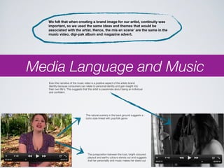 We felt that when creating a brand image for our artist, continuity was
   important, so we used the same ideas and themes that would be
   associated with the artist. Hence, the mis en scene’ are the same in the
   music video, digi-pak album and magazine advert.




Media Language and Music
   Even the narrative of the music video is a positive aspect of the artists brand
   identity because consumers can relate to personal identity and gain insight into
   their own life’s. This suggests that this artist is passionate about being an individual
   and confident.




                                     The natural scenery in the back ground suggests a
                                     boho style linked with pop/folk genre




                                       The juxtaposition between the loud, bright coloured
                                       playsuit and earthy colours stands out and suggests
                                       that her personality and music makes her stand out
 