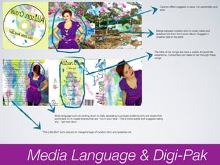 Cartoon effect suggests a naive, fun personality and
                                                                                                             style




                                                                                                          Merge between location shot in music video and
                                                                                                          splashed ink from front cover album. Suggest a
                                                                                                          creative side to the artist




                                                                                                        The titles of her songs are have a sweet, innocent life
                                                                                                        experience. Consumers can relate to her through these
                                                                                                        songs




             Body language such as looking down is really appealing to a target audience who are aware that
             promoters try to create brands that are ‘ too in your face’. This is more subtle and suggests being
             shy - ‘girl next door’.



  ‘This Little Bird’ lyrics placed on merged image of location shot and splashed ink.




Media Language & Digi-Pak
 