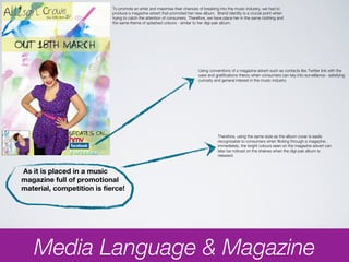 To promote an artist and maximise their chances of breaking into the music industry, we had to
                            produce a magazine advert that promoted her new album. Brand identity is a crucial point when
                            trying to catch the attention of consumers. Therefore, we have place her in the same clothing and
                            the same theme of splashed colours - similar to her digi-pak album.




                                                                            Using conventions of a magazine advert such as contacts like Twitter link with the
                                                                            uses and gratifications theory when consumers can key into surveillance : satisfying
                                                                            curiosity and general interest in the music industry




                                                                                       Therefore, using the same style as the album cover is easily
                                                                                       recognisable to consumers when flicking through a magazine.
                                                                                       immediately, the bright colours seen on the magazine advert can
                                                                                       later be noticed on the shelves when the digi-pak album is
                                                                                       released.



As it is placed in a music
magazine full of promotional
material, competition is fierce!




   Media Language & Magazine
 