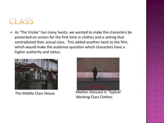 classAs ‘The Visitor’ has many twists, we wanted to make the characters be presented on screen for the first time in clothes and a setting that contradicted their actual class.  This added another twist to the film, which would make the audience question which characters have a higher authority and status.  Mother Dressed in ‘Typical’ Working Class ClothesThe Middle Class House