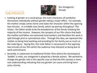 genderOur Antagonist - FemaleLooking at gender as a social group, the main characters all symbolise themselves individually without gender taking a major effect.  For example, the mother simply comes home and states her character within the opening two minutes.  In a middle class family, which we portray throughout ‘The Visitor’, the father tends to be the breadwinner of the family initiating the majority of the income.  However, the synopsis of our film claims that both the mother and father are extremely hard workers and therefore the work is split through joint or symmetrical roles.  Through this idea, we represent the mother as being hard working and providing for her family just as much as the male figure.  Saying this, the male father is not present in the opening two minutes of our film which the audience may interpret as being due to work commitment.Secondly, in subversion to traditional thriller films where the stereotypical ‘baddie’ is male, our antagonist is played by a female actress.  We wanted to change the gender role in this specific case so that the film conveys a more real understanding indicating that any gender can cause and bring harm onto a family. 