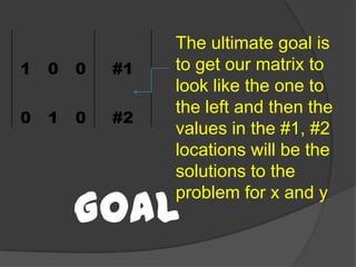 The ultimate goal is to get our matrix to look like the one to the left and then the values in the #1, #2 locations will be the solutions to the problemfor x and yGoal 