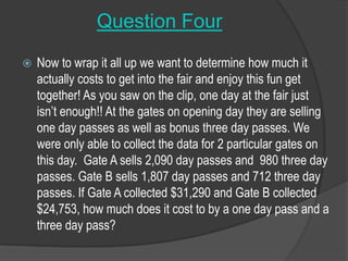 Question FourNow to wrap it all up we want to determine how much it actually costs to get into the fair and enjoy this fun get together! As you saw on the clip, one day at the fair just isn’t enough!! At the gates on opening day they are selling one day passes as well as bonus three day passes. We were only able to collect the data for 2 particular gates on this day.  Gate A sells 2,090 day passes and  980 three day passes. Gate B sells 1,807 day passes and 712 three day passes. If Gate A collected $31,290 and Gate B collected $24,753, how much does it cost to by a one day pass and a three day pass? 