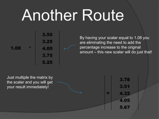 Another Route By having your scalar equal to 1.08 you are eliminating the need to add the percentage increase to the original amount – this new scalar will do just that! Just multiple the matrix by the scalar and you will get your result immediately! 