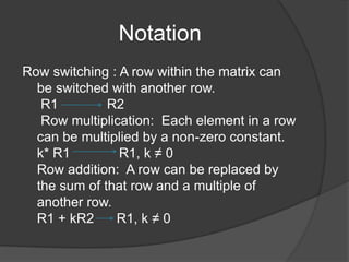 NotationRow switching : A row within the matrix can be switched with another row. R1 R2 Row multiplication:  Each element in a row can be multiplied by a non-zero constant.k* R1             R1, k ≠ 0Row addition:  A row can be replaced by the sum of that row and a multiple of another row. R1 + kR2      R1, k ≠ 0