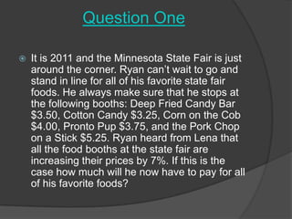 Question One It is 2011 and the Minnesota State Fair is just around the corner. Ryan can’t wait to go and stand in line for all of his favorite state fair foods. He always make sure that he stops at the following booths: Deep Fried Candy Bar $3.50, Cotton Candy $3.25, Corn on the Cob $4.00, Pronto Pup $3.75, and the Pork Chop on a Stick $5.25. Ryan heard from Lena that all the food booths at the state fair are increasing their prices by 7%. If this is the case how much will he now have to pay for all of his favorite foods?  