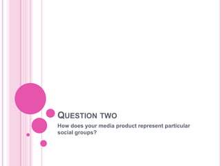 QUESTION TWO
How does your media product represent particular
social groups?
 