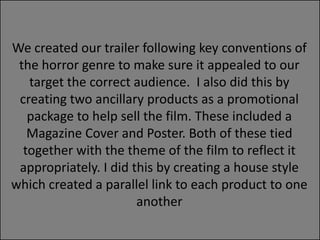 We created our trailer following key conventions of
the horror genre to make sure it appealed to our
target the correct audience. I also did this by
creating two ancillary products as a promotional
package to help sell the film. These included a
Magazine Cover and Poster. Both of these tied
together with the theme of the film to reflect it
appropriately. I did this by creating a house style
which created a parallel link to each product to one
another

 