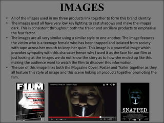 IMAGES
• All of the images used in my three products link together to form this brand identity.
• The images used all have very low key lighting to cast shadows and make the images
dark. This is consistent throughout both the trailer and ancillary products to emphasise
the fear factor.
• The images are all very similar using a similar style to one another. The image features
the victim who is a teenage female who has been trapped and isolated from society
with tape across her mouth to keep her quiet. This image is a powerful image which
provokes sympathy with this character hence why I used it as the face for our film as
just looking at the images we do not know the story as to how she ended up like this
making the audience want to watch the film to discover this information.
• The use of this image links both the Magazine Cover, Poster and Trailer together as they
all feature this style of image and this scene linking all products together promoting the
film.

 