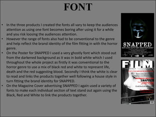 FONT
• In the three products I created the fonts all vary to keep the audiences
attention as using one font becomes boring after using it for a while
and you risk loosing the audiences attention.
• However the range of fonts also had to be conventional to the genre
and help reflect the brand identity of the film fitting in with the horror
genre.
• On the Poster for SNAPPED I used a very ghostly font which stood out
from the darkened background as it was in bold white which I used
throughout the whole project as firstly it was conventional to the
horror genre to use a mix of black red and white to represent life,
death and the red suggesting blood. Secondly I think the white is clear
to read and links the products together well following a house style in
turn fitting the brand identity for SNAPPED.
• On the Magazine Cover advertising SNAPPED I again used a variety of
fonts to make each individual section of text stand out again using the
Black, Red and White to link the products together.

 