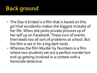 



The Day it Ended is a film that is based on this
girl that accidently makes the biggest mistake of
her life. When she posts private pictures up of
her self up on Facebook. These turn of events
then leads too all sort of problems at school. But
the film is set in for a big dark twist.
Whereas the film Murder by Numbers is a film
where two students set out a perfect murder but
end up getting involved in a contest with a
homicide detective.

 