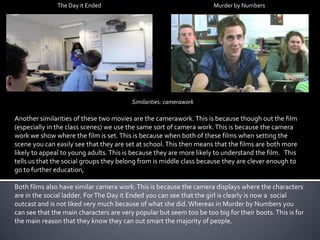 The Day it Ended

Murder by Numbers

Similarities: camerawork

Another similarities of these two movies are the camerawork. This is because though out the film
(especially in the class scenes) we use the same sort of camera work. This is because the camera
work we show where the film is set. This is because when both of these films when setting the
scene you can easily see that they are set at school. This then means that the films are both more
likely to appeal to young adults. This is because they are more likely to understand the film. This
tells us that the social groups they belong from is middle class because they are clever enough to
go to further education,
Both films also have similar camera work. This is because the camera displays where the characters
are in the social ladder. For The Day it Ended you can see that the girl is clearly is now a social
outcast and is not liked very much because of what she did. Whereas in Murder by Numbers you
can see that the main characters are very popular but seem too be too big for their boots. This is for
the main reason that they know they can out smart the majority of people.

 