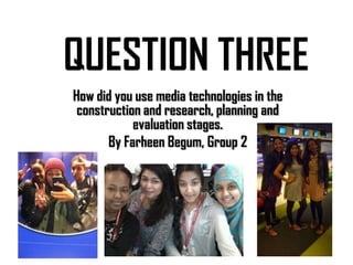 QUESTION THREE
How did you use media technologies in the
construction and research, planning and
evaluation stages.
By Farheen Begum, Group 2

 