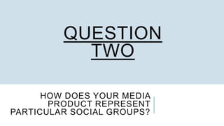 HOW DOES YOUR MEDIA
PRODUCT REPRESENT
PARTICULAR SOCIAL GROUPS?
QUESTION
TWO
 