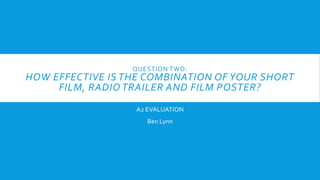 QUESTION TWO:
HOW EFFECTIVE IS THE COMBINATION OF YOUR SHORT
FILM, RADIO TRAILER AND FILM POSTER?
A2 EVALUATION
Ben Lynn
 