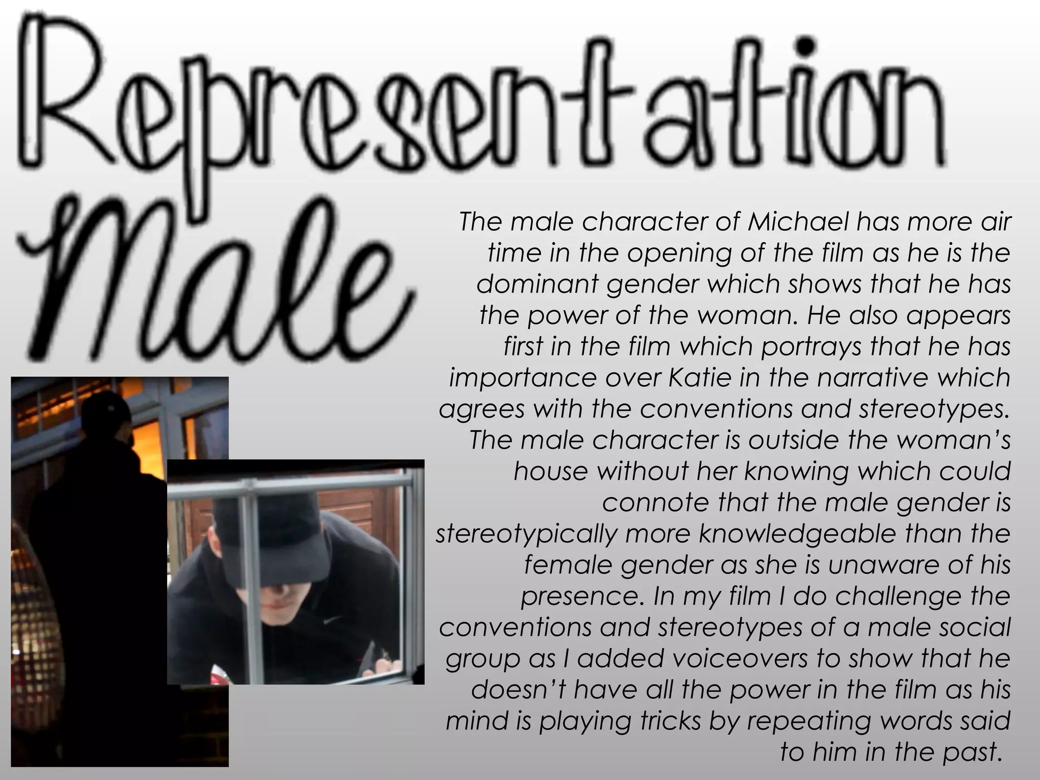 The male character of Michael has more air
time in the opening of the film as he is the
dominant gender which shows that he has
the power of the woman. He also appears
first in the film which portrays that he has
importance over Katie in the narrative which
agrees with the conventions and stereotypes.
The male character is outside the woman’s
house without her knowing which could
connote that the male gender is
stereotypically more knowledgeable than the
female gender as she is unaware of his
presence. In my film I do challenge the
conventions and stereotypes of a male social
group as I added voiceovers to show that he
doesn’t have all the power in the film as his
mind is playing tricks by repeating words said
to him in the past.
 