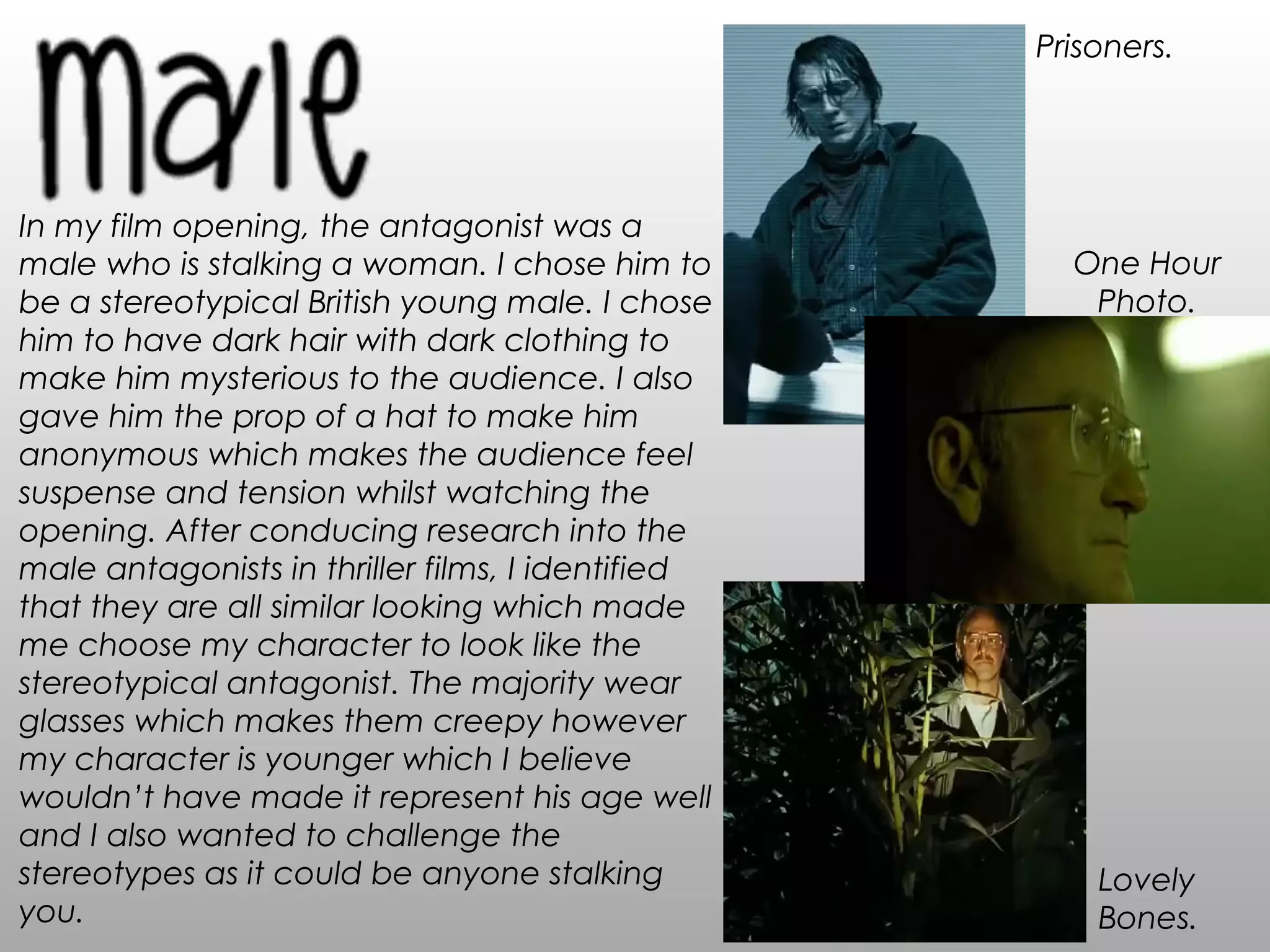 In my film opening, the antagonist was a
male who is stalking a woman. I chose him to
be a stereotypical British young male. I chose
him to have dark hair with dark clothing to
make him mysterious to the audience. I also
gave him the prop of a hat to make him
anonymous which makes the audience feel
suspense and tension whilst watching the
opening. After conducing research into the
male antagonists in thriller films, I identified
that they are all similar looking which made
me choose my character to look like the
stereotypical antagonist. The majority wear
glasses which makes them creepy however
my character is younger which I believe
wouldn’t have made it represent his age well
and I also wanted to challenge the
stereotypes as it could be anyone stalking
you.
Prisoners.
Lovely
Bones.
One Hour
Photo.
 