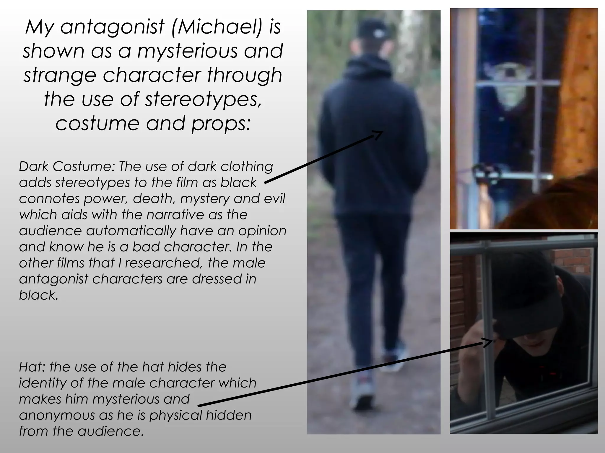 My antagonist (Michael) is
shown as a mysterious and
strange character through
the use of stereotypes,
costume and props:
Hat: the use of the hat hides the
identity of the male character which
makes him mysterious and
anonymous as he is physical hidden
from the audience.
Dark Costume: The use of dark clothing
adds stereotypes to the film as black
connotes power, death, mystery and evil
which aids with the narrative as the
audience automatically have an opinion
and know he is a bad character. In the
other films that I researched, the male
antagonist characters are dressed in
black.
 