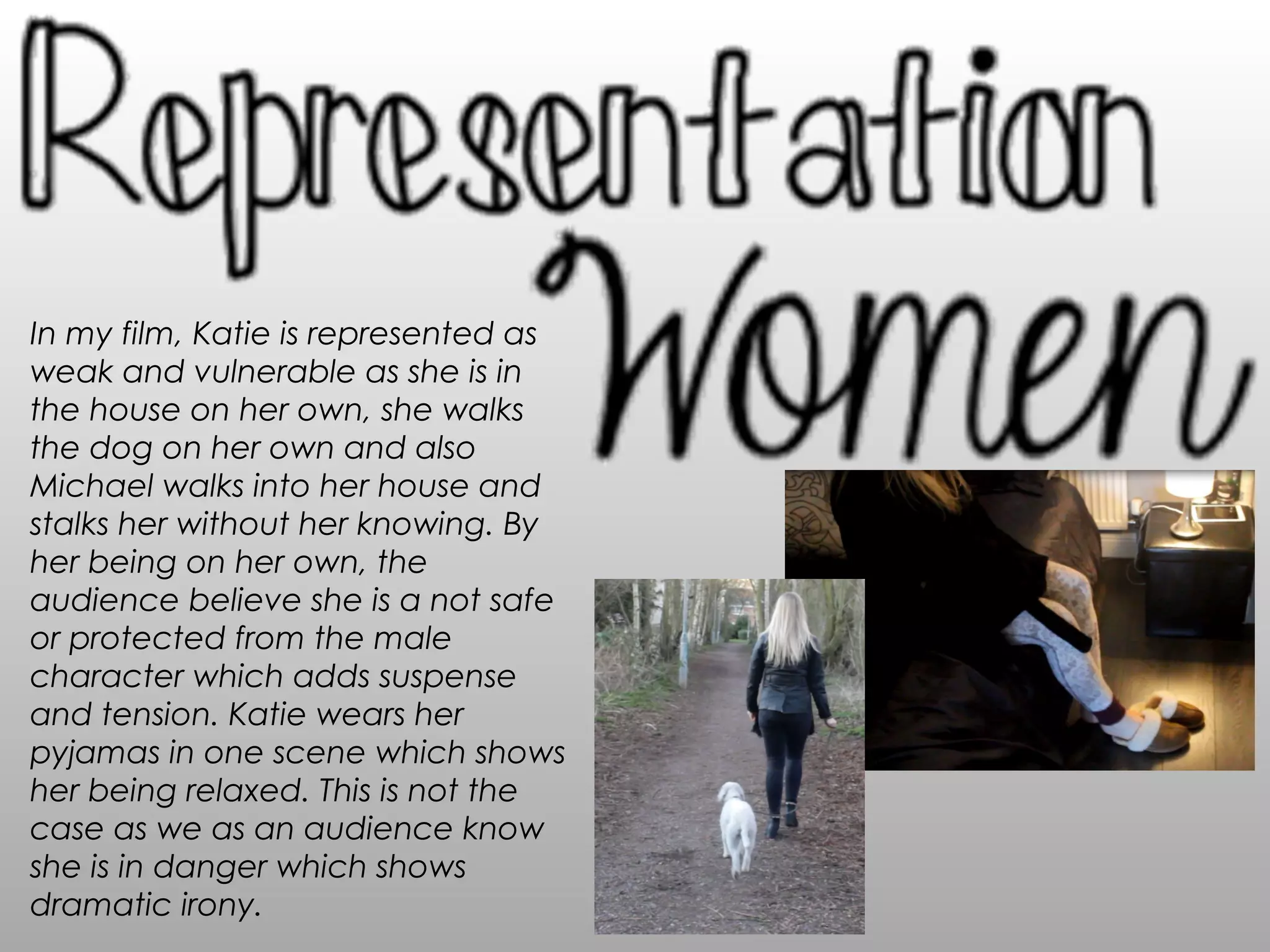 In my film, Katie is represented as
weak and vulnerable as she is in
the house on her own, she walks
the dog on her own and also
Michael walks into her house and
stalks her without her knowing. By
her being on her own, the
audience believe she is a not safe
or protected from the male
character which adds suspense
and tension. Katie wears her
pyjamas in one scene which shows
her being relaxed. This is not the
case as we as an audience know
she is in danger which shows
dramatic irony.
 